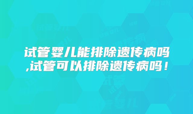 试管婴儿能排除遗传病吗,试管可以排除遗传病吗！