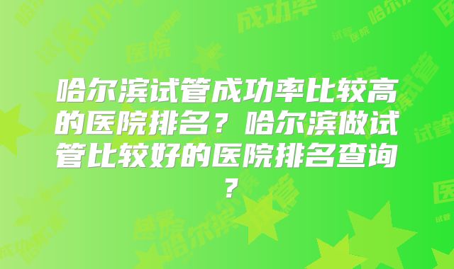 哈尔滨试管成功率比较高的医院排名？哈尔滨做试管比较好的医院排名查询？