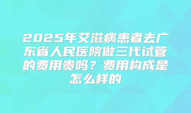 2025年艾滋病患者去广东省人民医院做三代试管的费用贵吗？费用构成是怎么样的