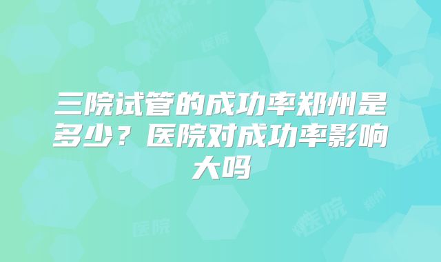 三院试管的成功率郑州是多少？医院对成功率影响大吗