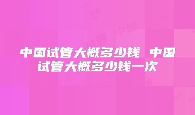 中国试管大概多少钱 中国试管大概多少钱一次