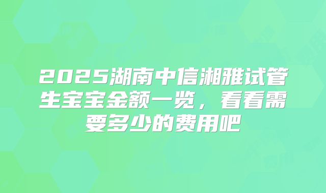 2025湖南中信湘雅试管生宝宝金额一览,看看需要多少的费用吧