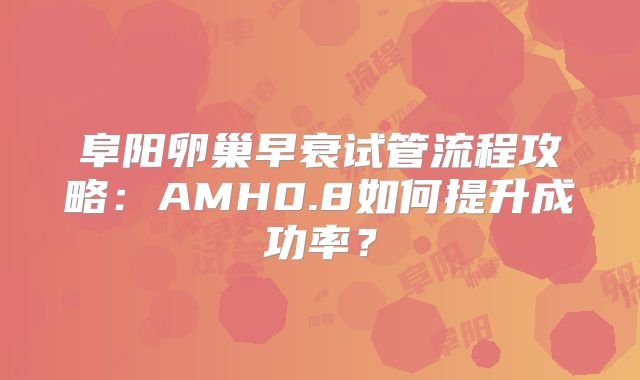 阜阳卵巢早衰试管流程攻略：AMH0.8如何提升成功率？