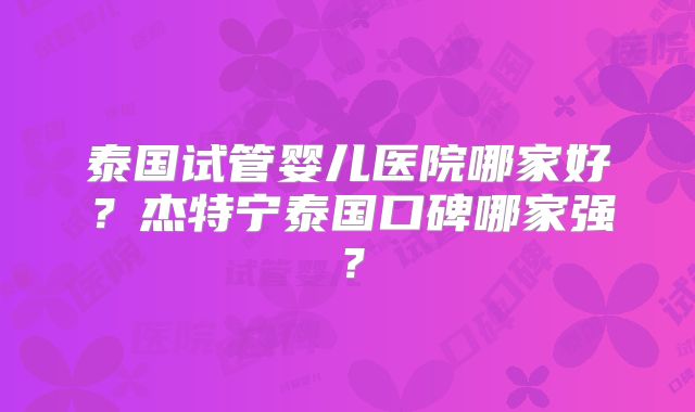 泰国试管婴儿医院哪家好？杰特宁泰国口碑哪家强？