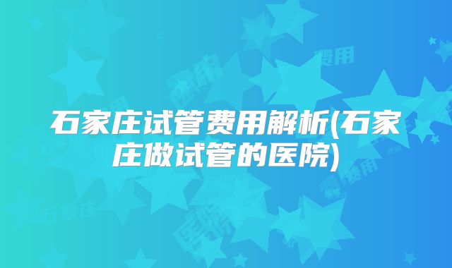 石家庄试管费用解析(石家庄做试管的医院)