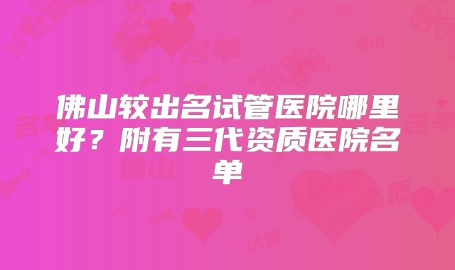 佛山较出名试管医院哪里好？附有三代资质医院名单