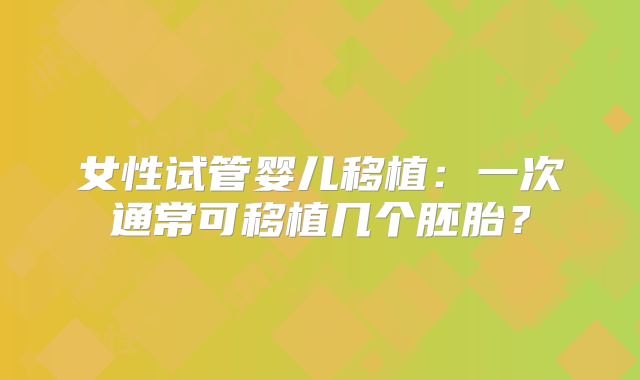 女性试管婴儿移植:一次通常可移植几个胚胎?