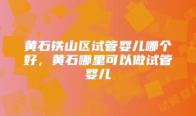 黄石铁山区试管婴儿哪个好,黄石哪里可以做试管婴儿