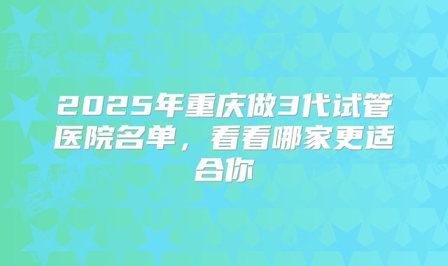 2025年重庆做3代试管医院名单,看看哪家更适合你
