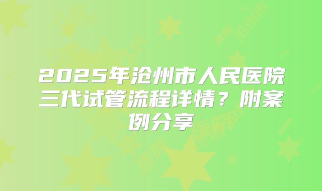 2025年沧州市人民医院三代试管流程详情?附案例分享