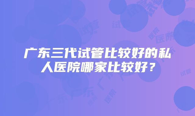 广东三代试管比较好的私人医院哪家比较好？