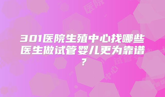 301医院生殖中心找哪些医生做试管婴儿更为靠谱？