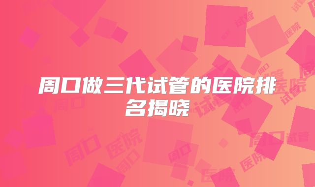 周口做三代试管的医院排名揭晓
