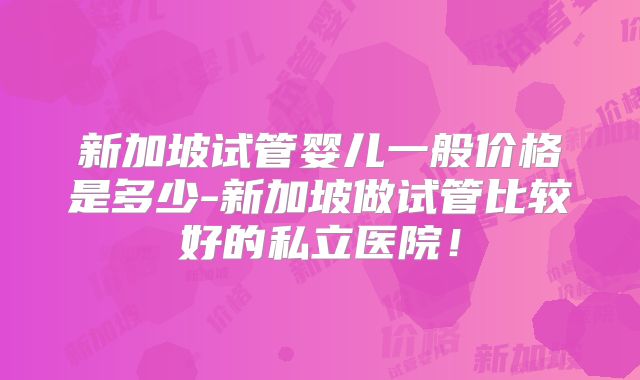 新加坡试管婴儿一般价格是多少-新加坡做试管比较好的私立医院！