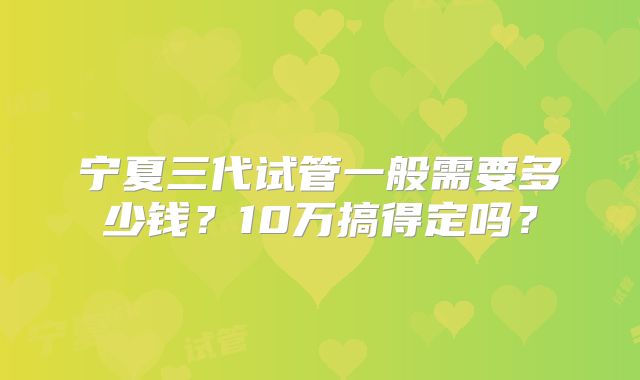宁夏三代试管一般需要多少钱?10万搞得定吗?