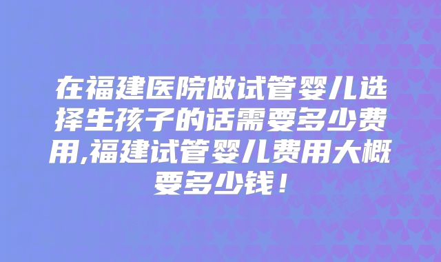 在福建医院做试管婴儿选择生孩子的话需要多少费用,福建试管婴儿费用大概要多少钱！