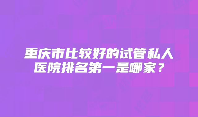 重庆市比较好的试管私人医院排名第一是哪家?