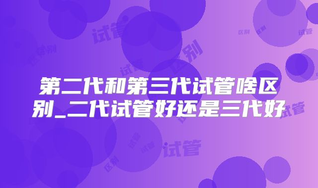 第二代和第三代试管啥区别_二代试管好还是三代好