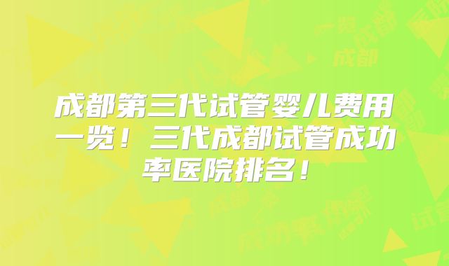 成都第三代试管婴儿费用一览！三代成都试管成功率医院排名！