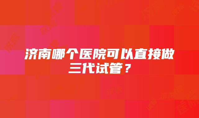 济南哪个医院可以直接做三代试管？