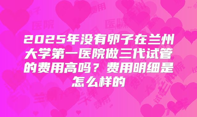 2025年没有卵子在兰州大学第一医院做三代试管的费用高吗?费用明细是怎么样的