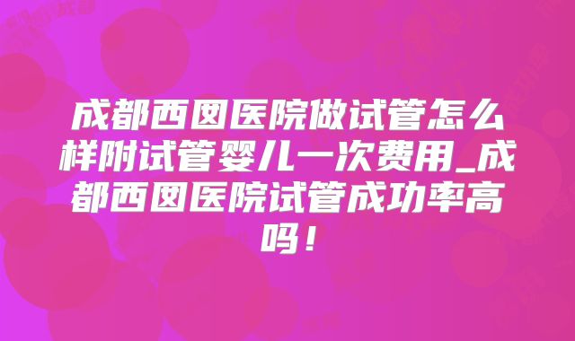 成都西囡医院做试管怎么样附试管婴儿一次费用_成都西囡医院试管成功率高吗!