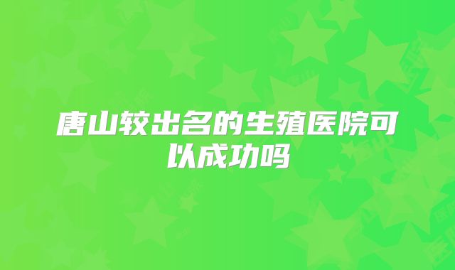 唐山较出名的生殖医院可以成功吗