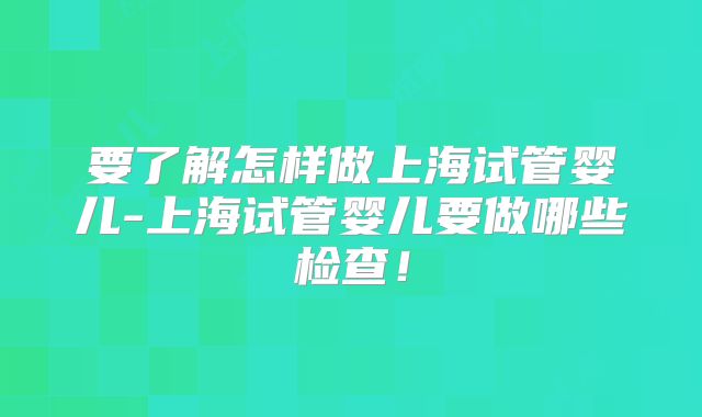 要了解怎样做上海试管婴儿-上海试管婴儿要做哪些检查！