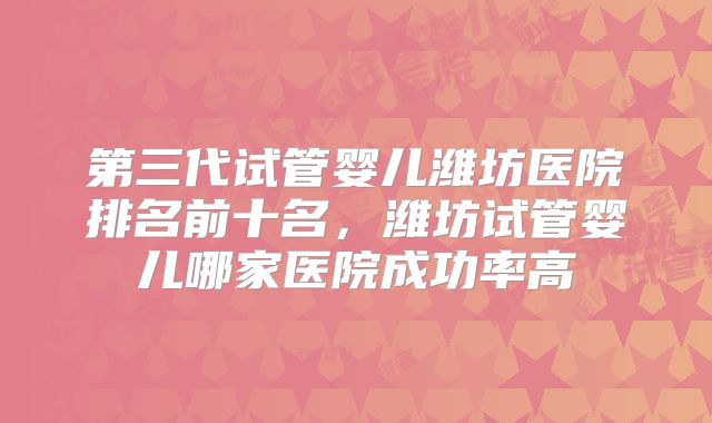 第三代试管婴儿潍坊医院排名前十名，潍坊试管婴儿哪家医院成功率高