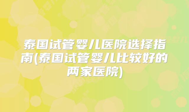 泰国试管婴儿医院选择指南(泰国试管婴儿比较好的两家医院)