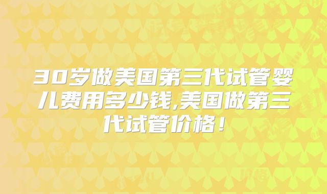 30岁做美国第三代试管婴儿费用多少钱,美国做第三代试管价格!