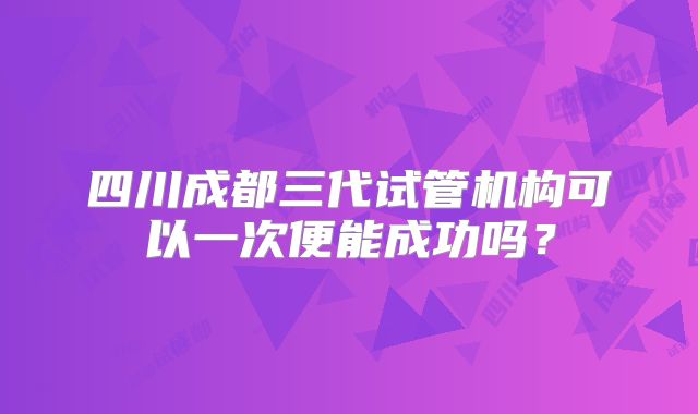 四川成都三代试管机构可以一次便能成功吗?