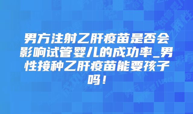 男方注射乙肝疫苗是否会影响试管婴儿的成功率_男性接种乙肝疫苗能要孩子吗!