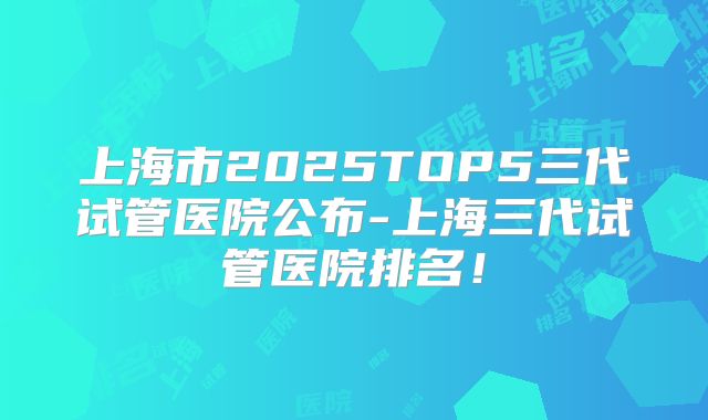 上海市2025TOP5三代试管医院公布-上海三代试管医院排名！