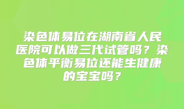 染色体易位在湖南省人民医院可以做三代试管吗?染色体平衡易位还能生健康的宝宝吗?