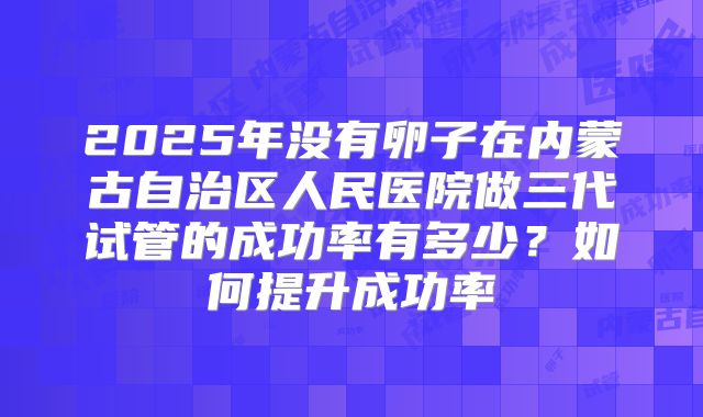 2025年没有卵子在内蒙古自治区人民医院做三代试管的成功率有多少？如何提升成功率