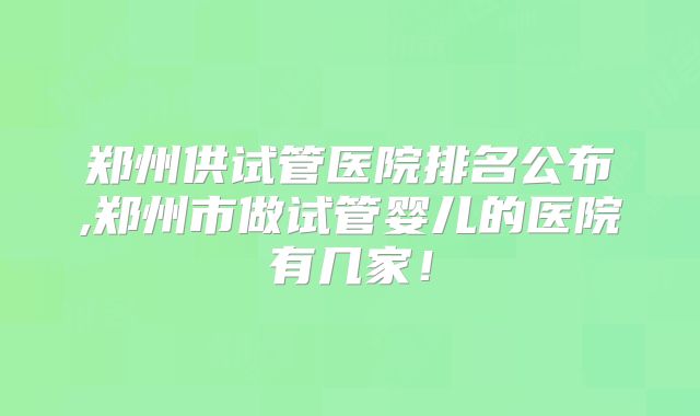 郑州供试管医院排名公布,郑州市做试管婴儿的医院有几家!