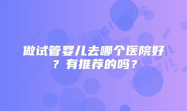 做试管婴儿去哪个医院好?有推荐的吗?