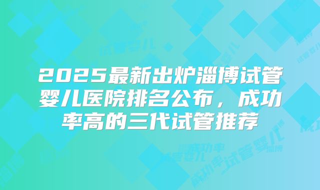 2025最新出炉淄博试管婴儿医院排名公布，成功率高的三代试管推荐