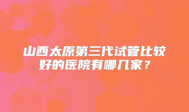 山西太原第三代试管比较好的医院有哪几家?