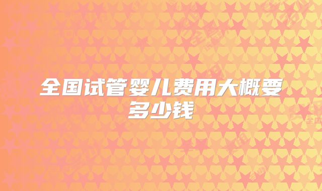 全国试管婴儿费用大概要多少钱