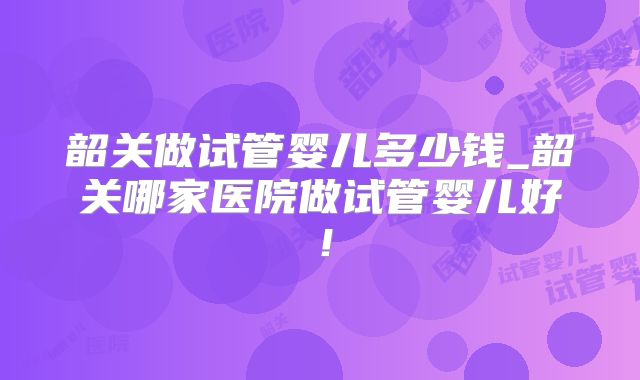 韶关做试管婴儿多少钱_韶关哪家医院做试管婴儿好！