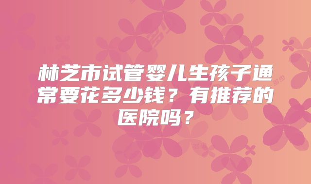 林芝市试管婴儿生孩子通常要花多少钱?有推荐的医院吗?