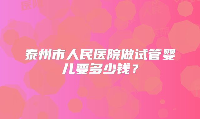 泰州市人民医院做试管婴儿要多少钱？