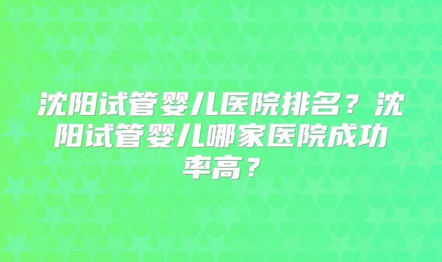 沈阳试管婴儿医院排名?沈阳试管婴儿哪家医院成功率高?
