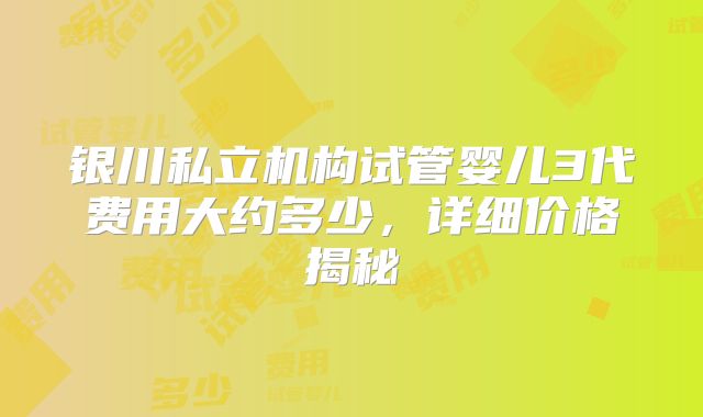 银川私立机构试管婴儿3代费用大约多少,详细价格揭秘