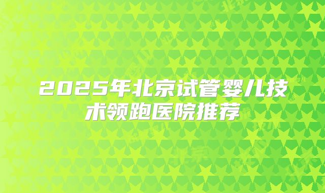 2025年北京试管婴儿技术领跑医院推荐