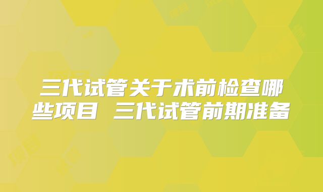 三代试管关于术前检查哪些项目 三代试管前期准备
