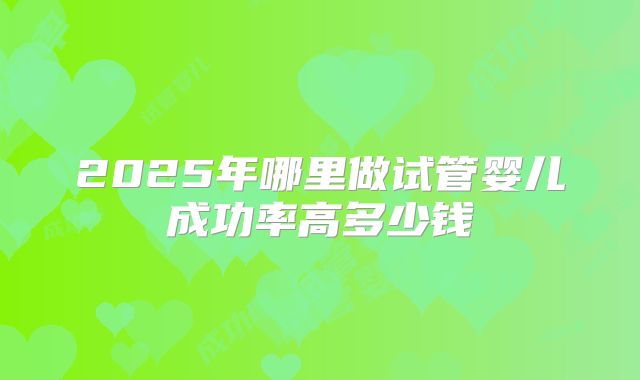 2025年哪里做试管婴儿成功率高多少钱