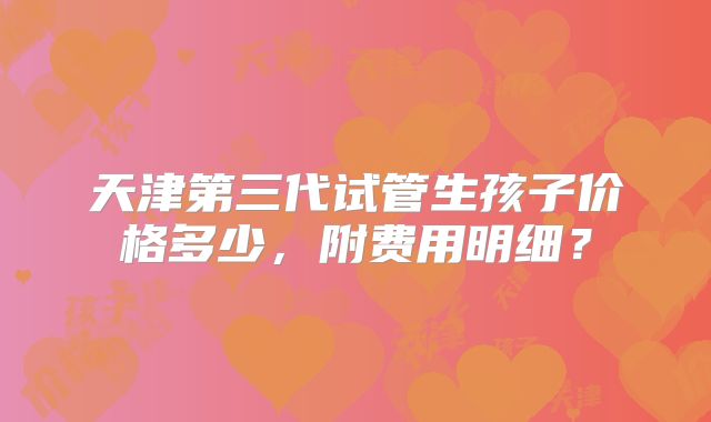 天津第三代试管生孩子价格多少,附费用明细?